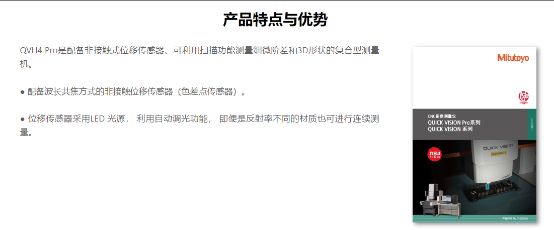 产品特点与优势 QVH4 Pro是配备非接触式位移传感器、可利用扫描功能测量细微阶差和3D形状的复合型测量机。    ● 配备波长共焦方式的非接触位移传感器（色差点传感器）。    ● 位移传感器采用LED 光源， 利用自动调光功能， 即便是反射率不同的材质也可进行连续测量。